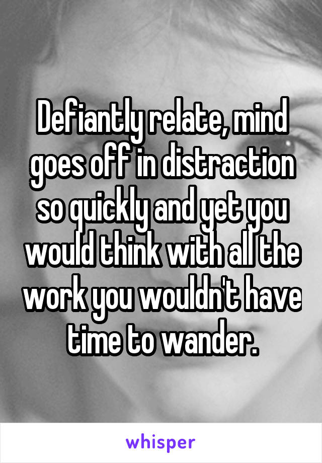 Defiantly relate, mind goes off in distraction so quickly and yet you would think with all the work you wouldn't have time to wander.