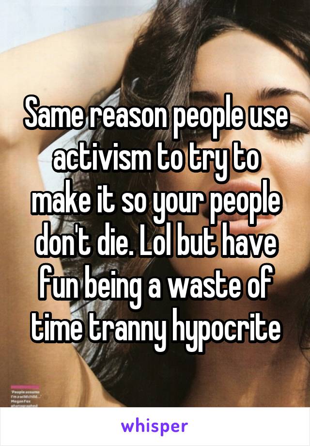 Same reason people use activism to try to make it so your people don't die. Lol but have fun being a waste of time tranny hypocrite