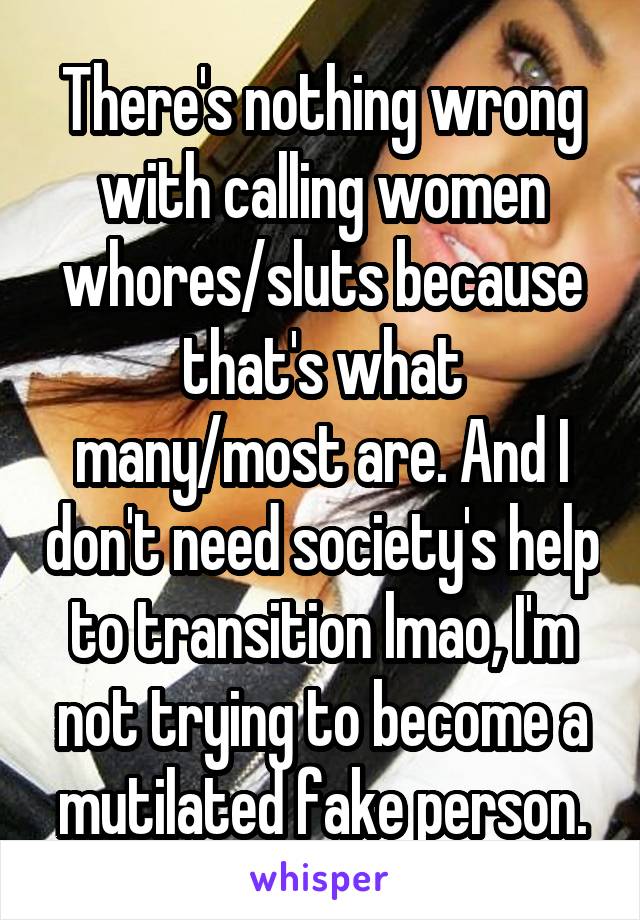 There's nothing wrong with calling women whores/sluts because that's what many/most are. And I don't need society's help to transition lmao, I'm not trying to become a mutilated fake person.