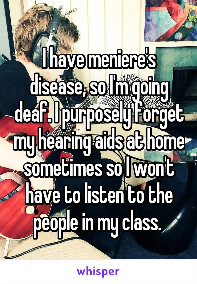 I have meniere's disease, so I'm going deaf. I purposely forget my hearing aids at home sometimes so I won't have to listen to the people in my class. 