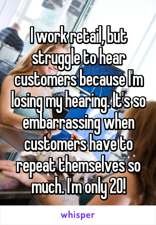 I work retail, but struggle to hear customers because I'm losing my hearing. It's so embarrassing when customers have to repeat themselves so much. I'm only 20!