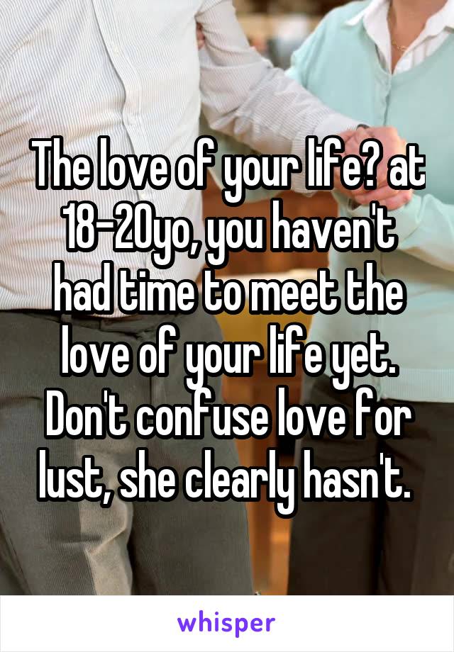 The love of your life? at 18-20yo, you haven't had time to meet the love of your life yet. Don't confuse love for lust, she clearly hasn't. 
