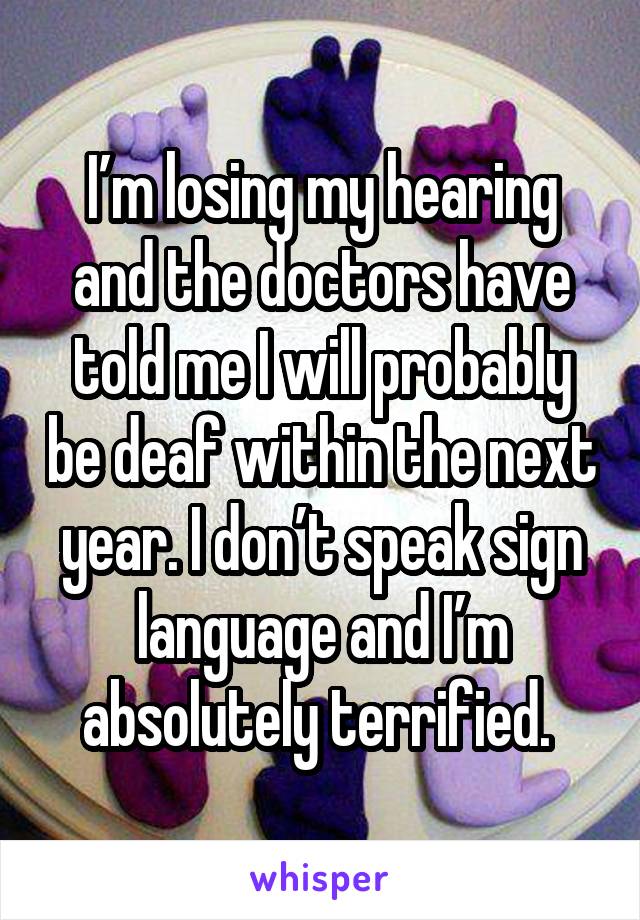 I’m losing my hearing and the doctors have told me I will probably be deaf within the next year. I don’t speak sign language and I’m absolutely terrified. 