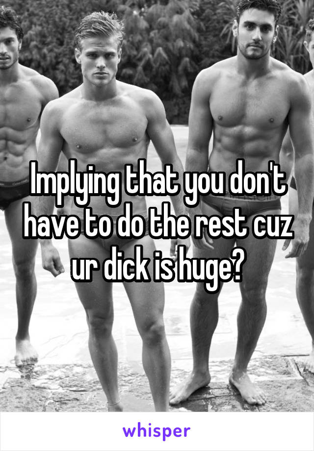 Implying that you don't have to do the rest cuz ur dick is huge?