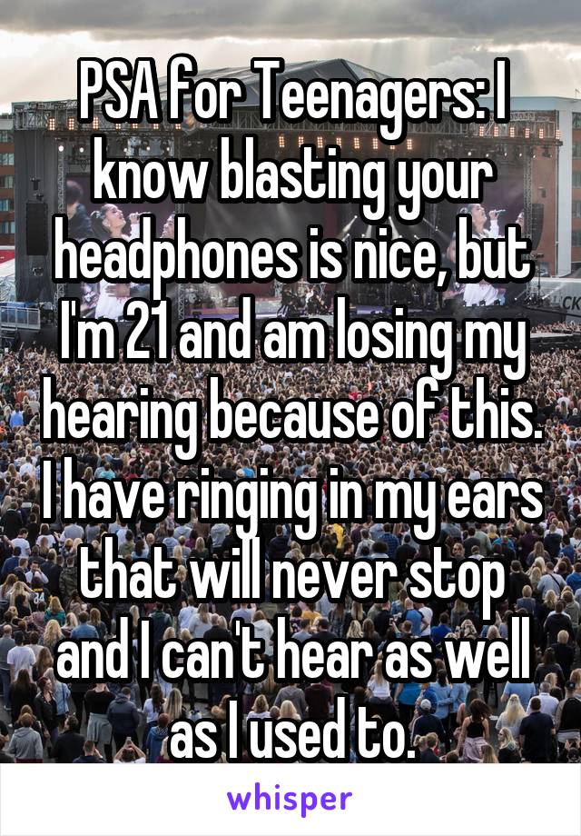 PSA for Teenagers: I know blasting your headphones is nice, but I'm 21 and am losing my hearing because of this. I have ringing in my ears that will never stop and I can't hear as well as I used to.