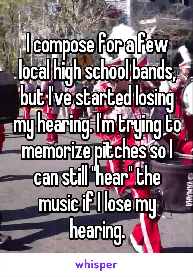 I compose for a few local high school bands, but I've started losing my hearing. I'm trying to memorize pitches so I can still "hear" the music if I lose my hearing.
