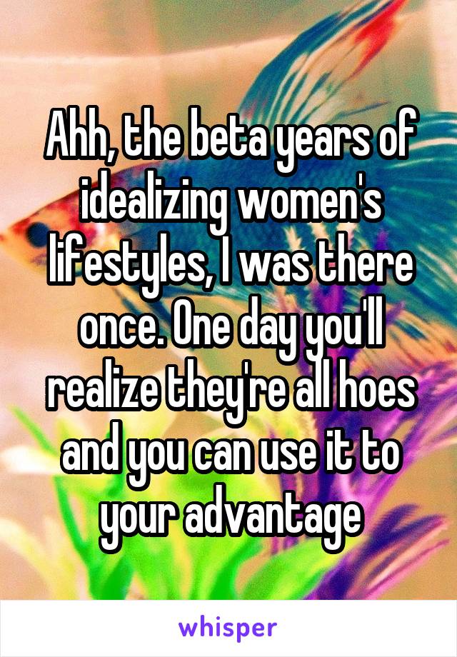 Ahh, the beta years of idealizing women's lifestyles, I was there once. One day you'll realize they're all hoes and you can use it to your advantage