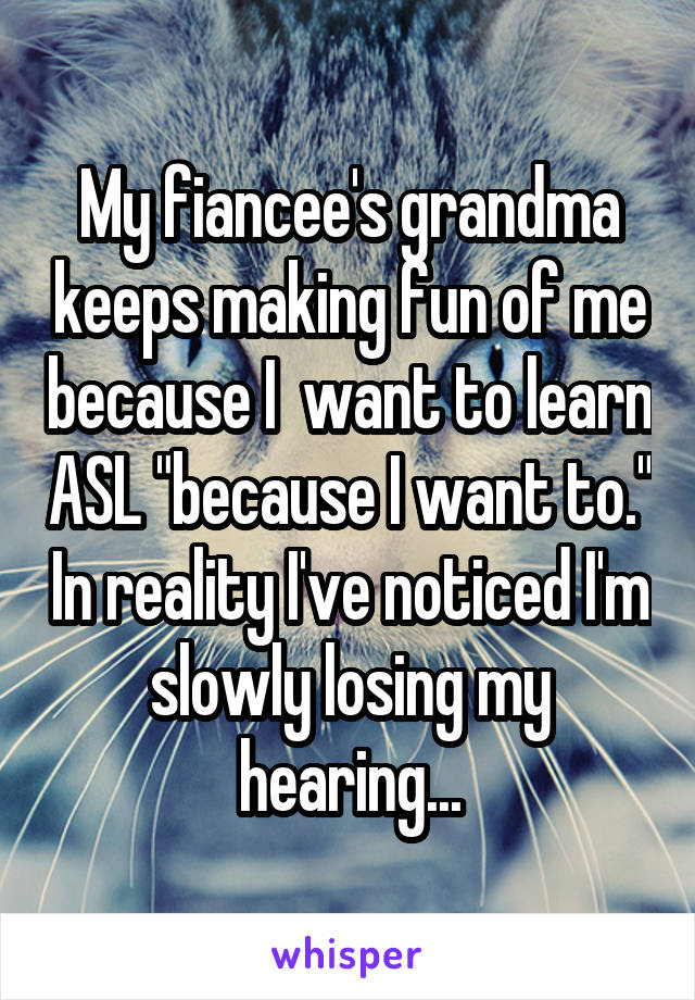 My fiancee's grandma keeps making fun of me because I  want to learn ASL "because I want to." In reality I've noticed I'm slowly losing my hearing...