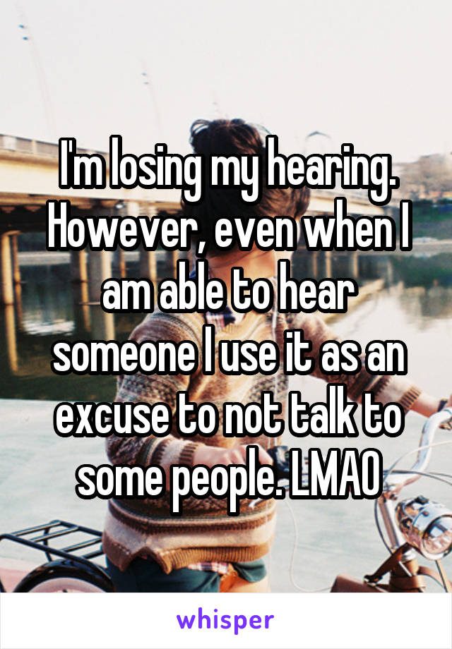 I'm losing my hearing. However, even when I am able to hear someone I use it as an excuse to not talk to some people. LMAO