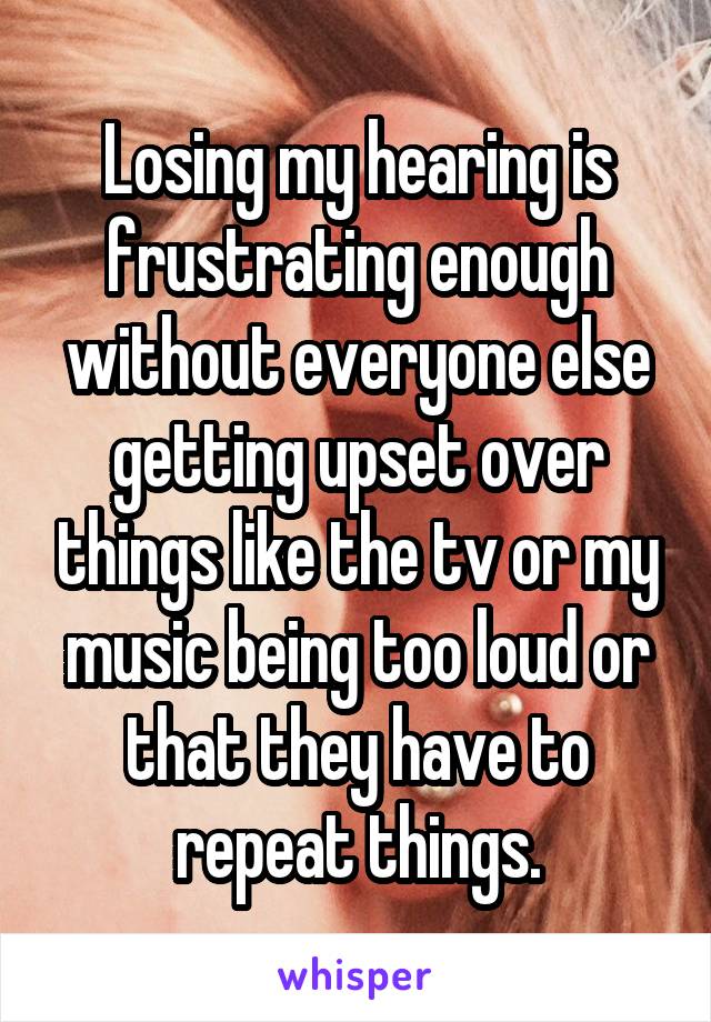 Losing my hearing is frustrating enough without everyone else getting upset over things like the tv or my music being too loud or that they have to repeat things.
