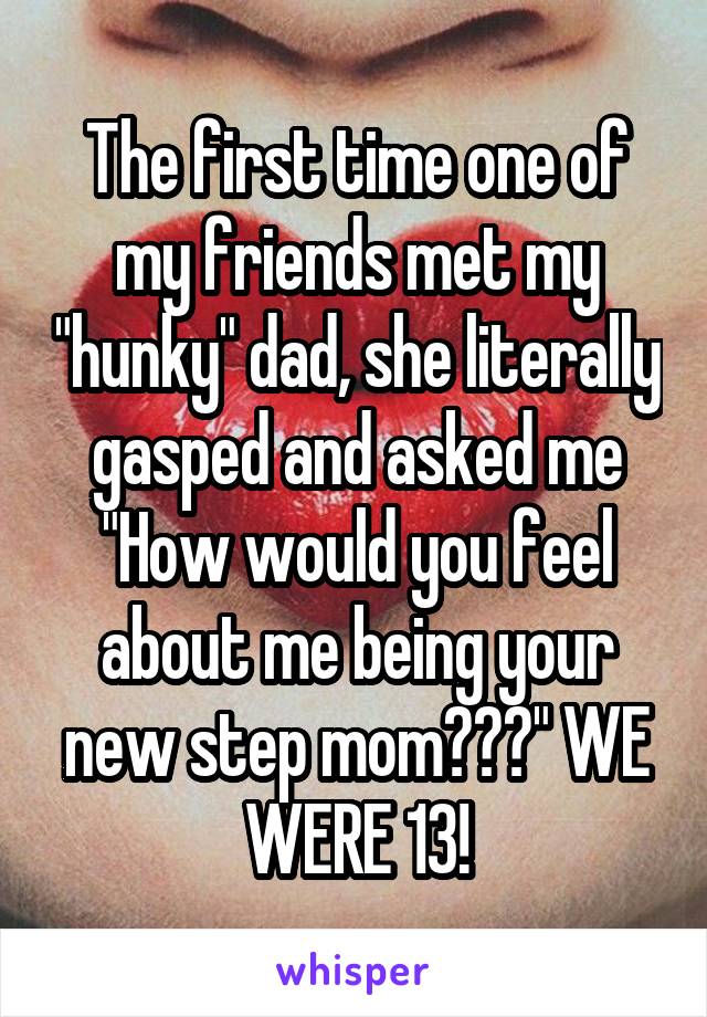 The first time one of my friends met my "hunky" dad, she literally gasped and asked me "How would you feel about me being your new step mom???" WE WERE 13!