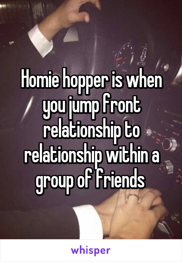 Homie hopper is when you jump front relationship to relationship within a group of friends 