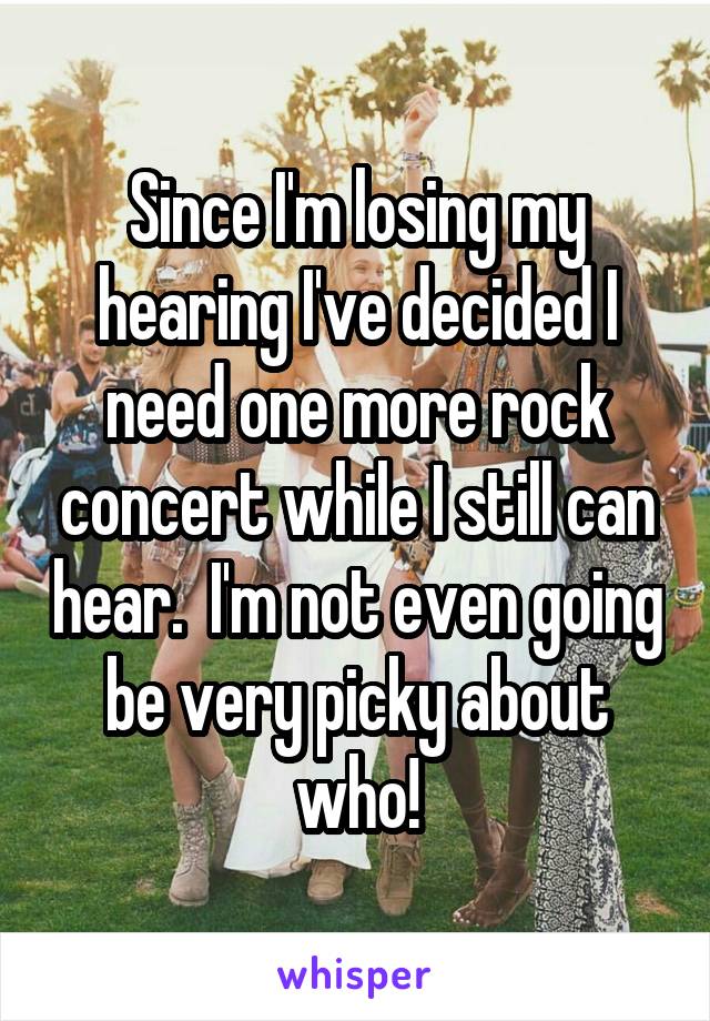 Since I'm losing my hearing I've decided I need one more rock concert while I still can hear.  I'm not even going be very picky about who!