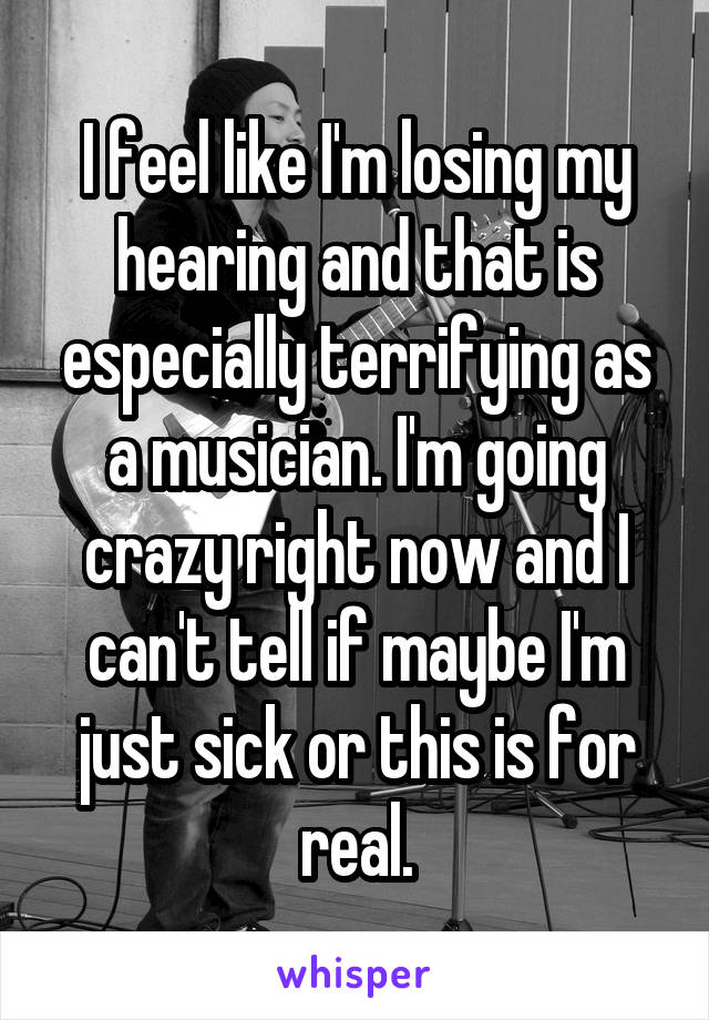 I feel like I'm losing my hearing and that is especially terrifying as a musician. I'm going crazy right now and I can't tell if maybe I'm just sick or this is for real.