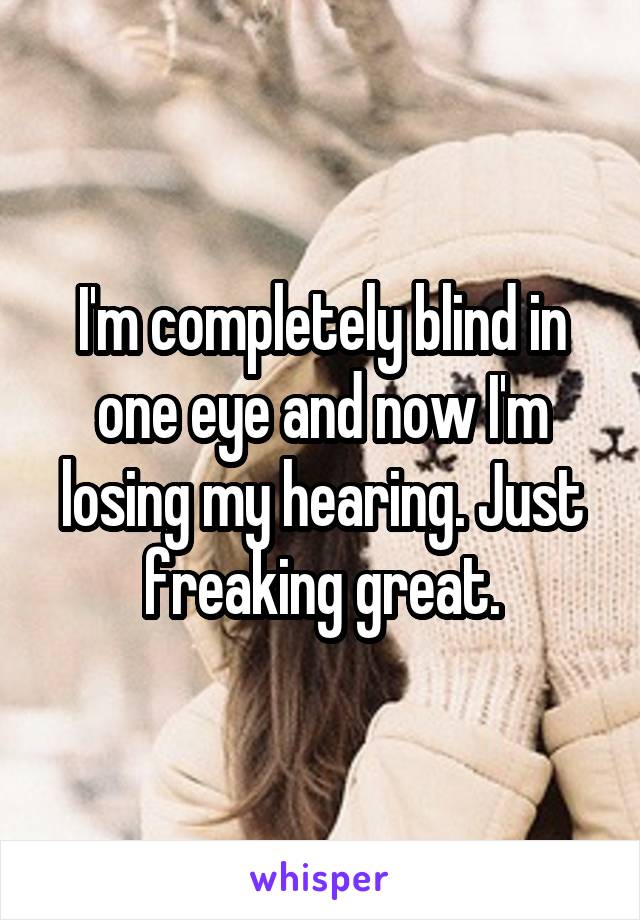 I'm completely blind in one eye and now I'm losing my hearing. Just freaking great.