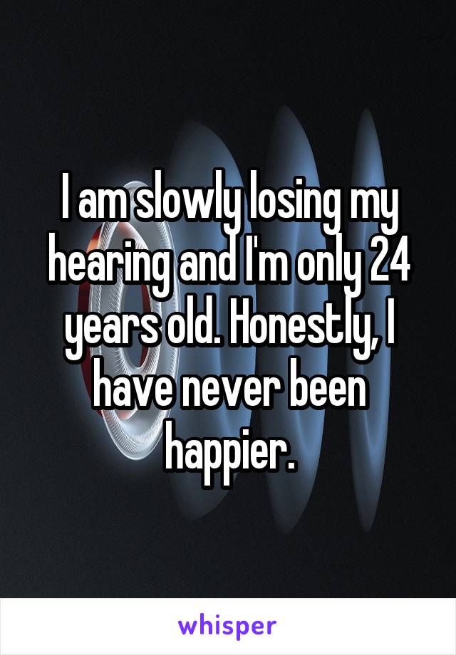 I am slowly losing my hearing and I'm only 24 years old. Honestly, I have never been happier.
