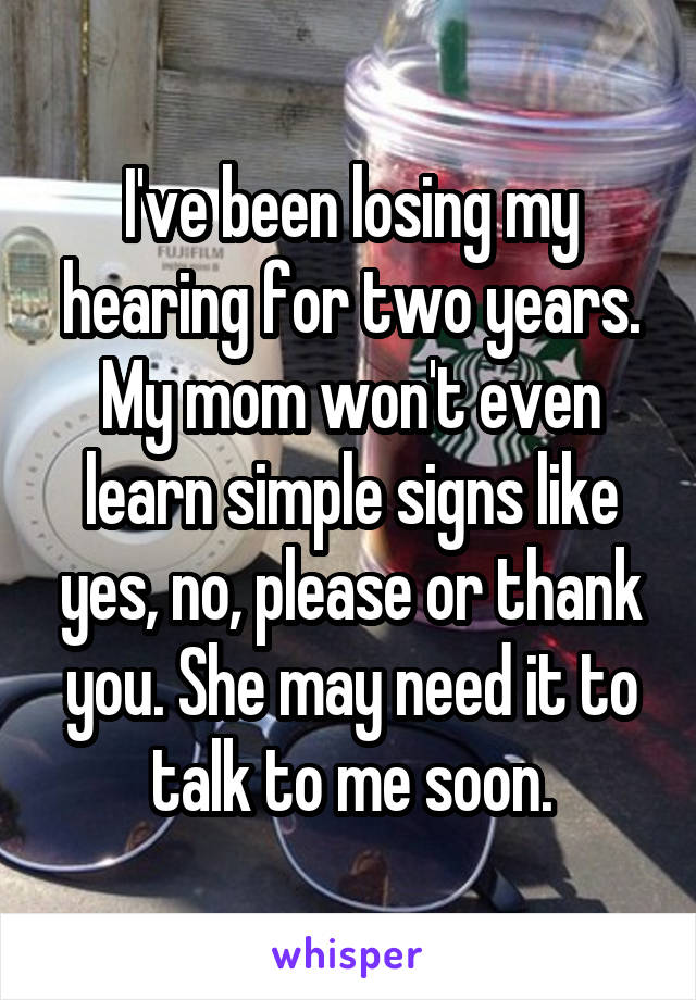I've been losing my hearing for two years. My mom won't even learn simple signs like yes, no, please or thank you. She may need it to talk to me soon.