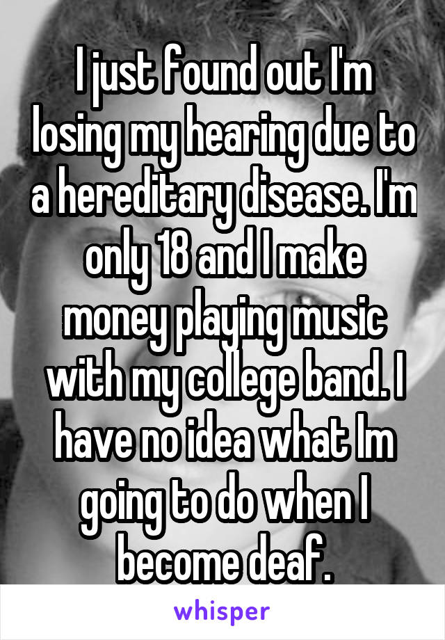 I just found out I'm losing my hearing due to a hereditary disease. I'm only 18 and I make money playing music with my college band. I have no idea what Im going to do when I become deaf.