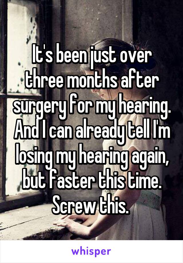 It's been just over three months after surgery for my hearing. And I can already tell I'm losing my hearing again, but faster this time. Screw this. 