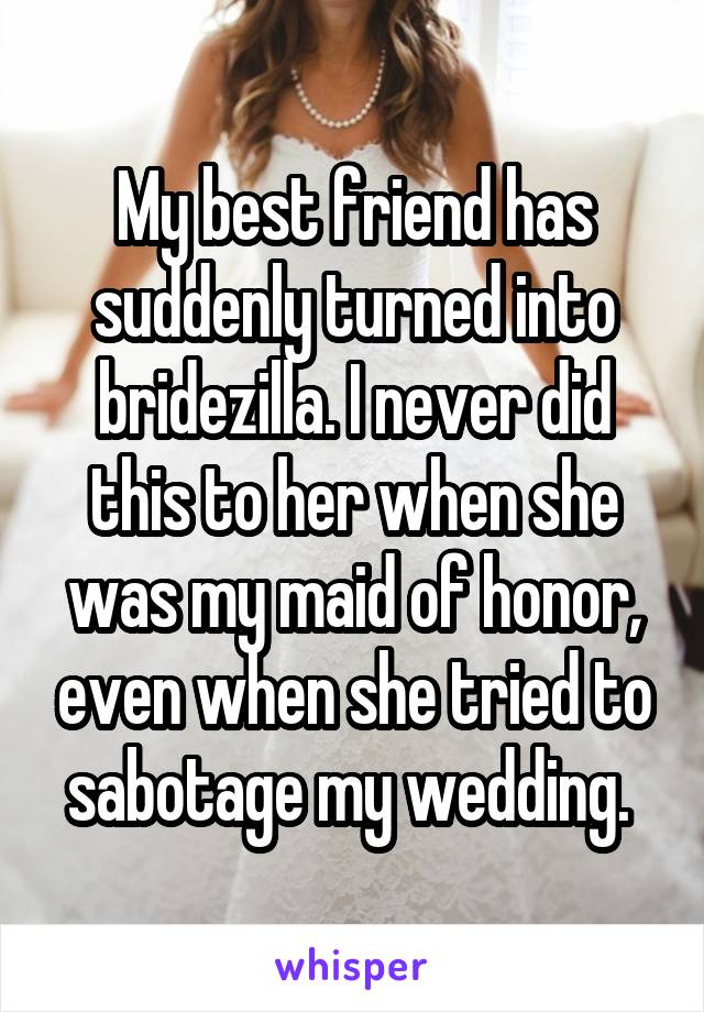 My best friend has suddenly turned into bridezilla. I never did this to her when she was my maid of honor, even when she tried to sabotage my wedding. 