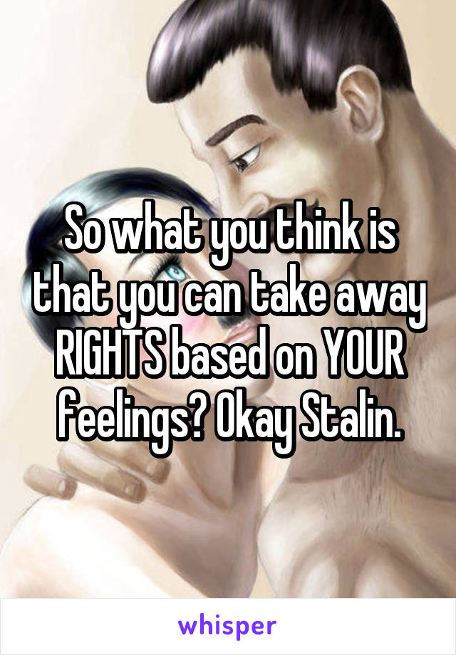 So what you think is that you can take away RIGHTS based on YOUR feelings? Okay Stalin.