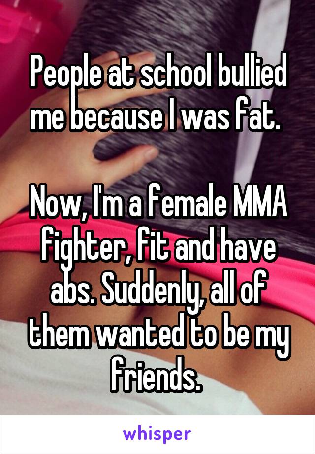 People at school bullied me because I was fat. 

Now, I'm a female MMA fighter, fit and have abs. Suddenly, all of them wanted to be my friends. 