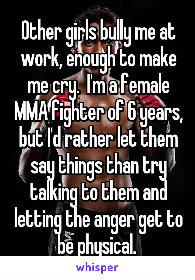 Other girls bully me at work, enough to make me cry.  I'm a female MMA fighter of 6 years, but I'd rather let them say things than try talking to them and letting the anger get to be physical. 