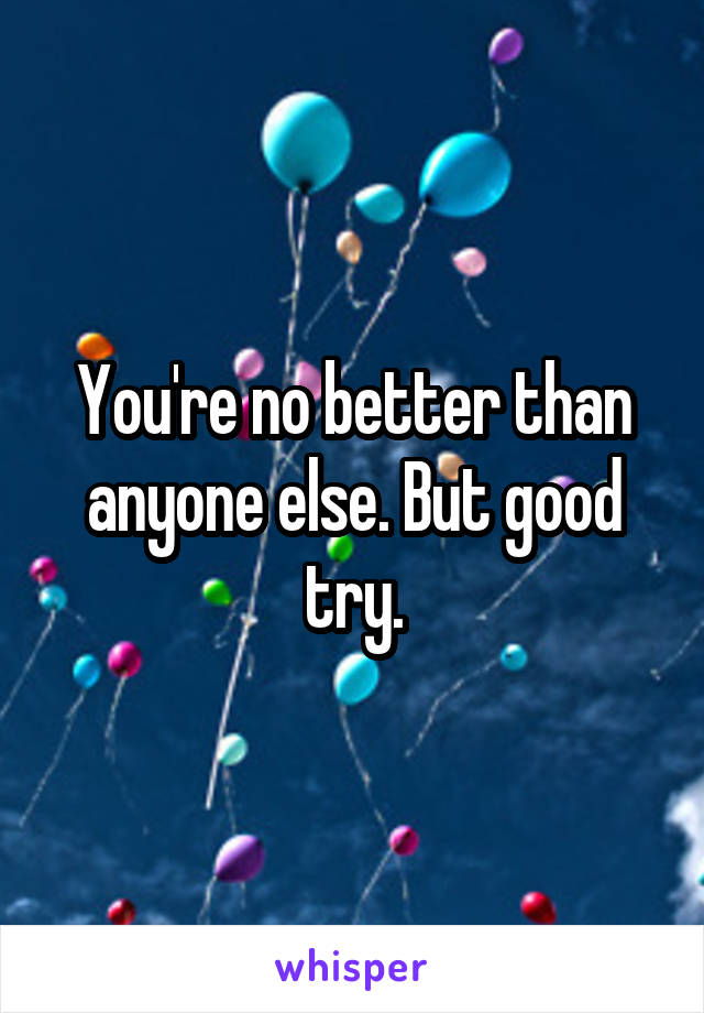 You're no better than anyone else. But good try.