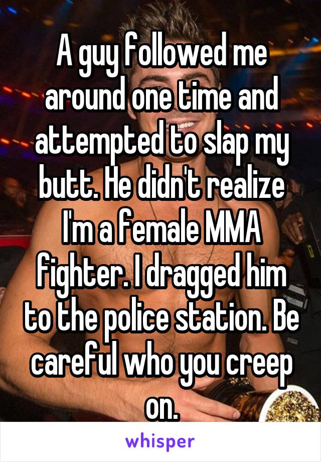 A guy followed me around one time and attempted to slap my butt. He didn't realize I'm a female MMA fighter. I dragged him to the police station. Be careful who you creep on.