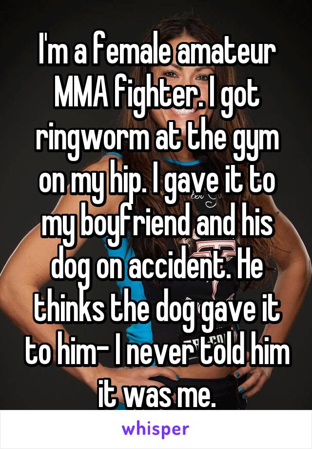 I'm a female amateur MMA fighter. I got ringworm at the gym on my hip. I gave it to my boyfriend and his dog on accident. He thinks the dog gave it to him- I never told him it was me.