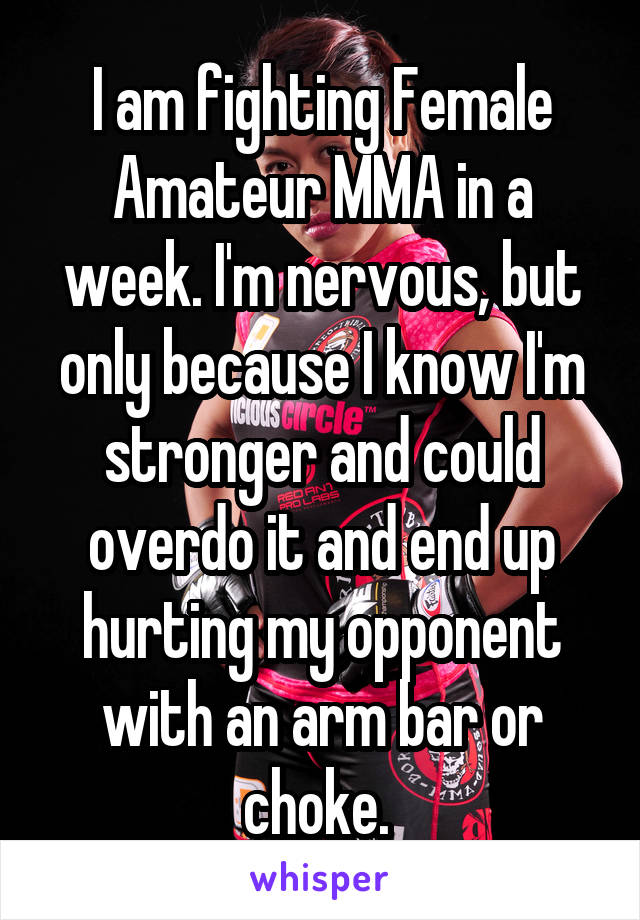 I am fighting Female Amateur MMA in a week. I'm nervous, but only because I know I'm stronger and could overdo it and end up hurting my opponent with an arm bar or choke. 