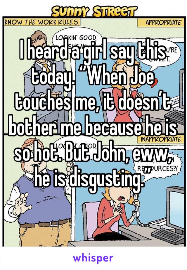 I heard a girl say this today. “When Joe touches me, it doesn’t bother me because he is so hot. But John, eww, he is disgusting.”
