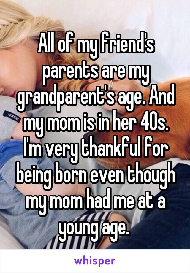 All of my friend's parents are my grandparent's age. And my mom is in her 40s. I'm very thankful for being born even though my mom had me at a young age. 