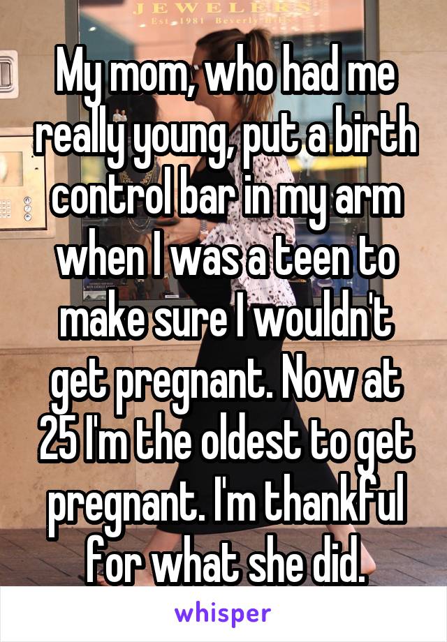 My mom, who had me really young, put a birth control bar in my arm when I was a teen to make sure I wouldn't get pregnant. Now at 25 I'm the oldest to get pregnant. I'm thankful for what she did.