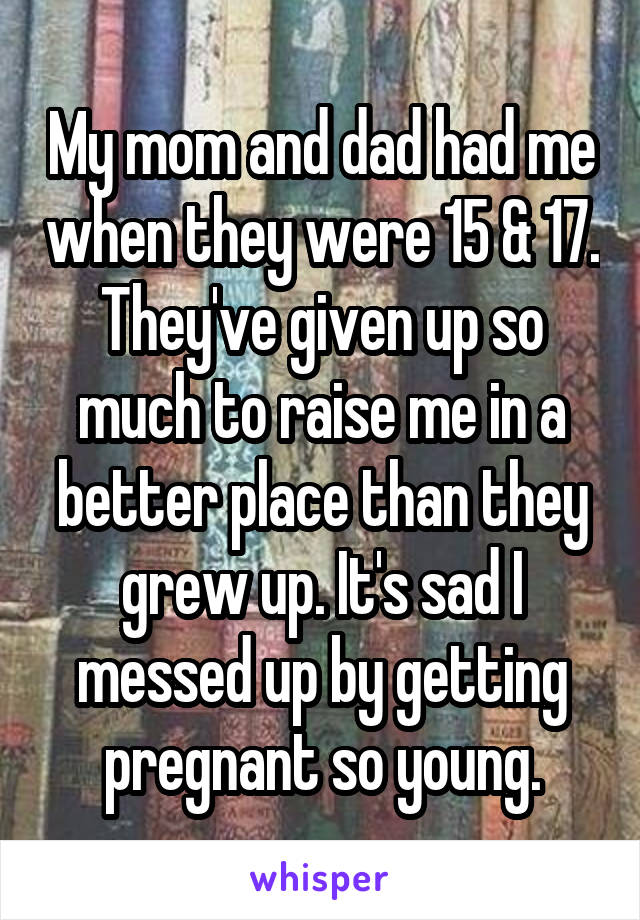 My mom and dad had me when they were 15 & 17. They've given up so much to raise me in a better place than they grew up. It's sad I messed up by getting pregnant so young.