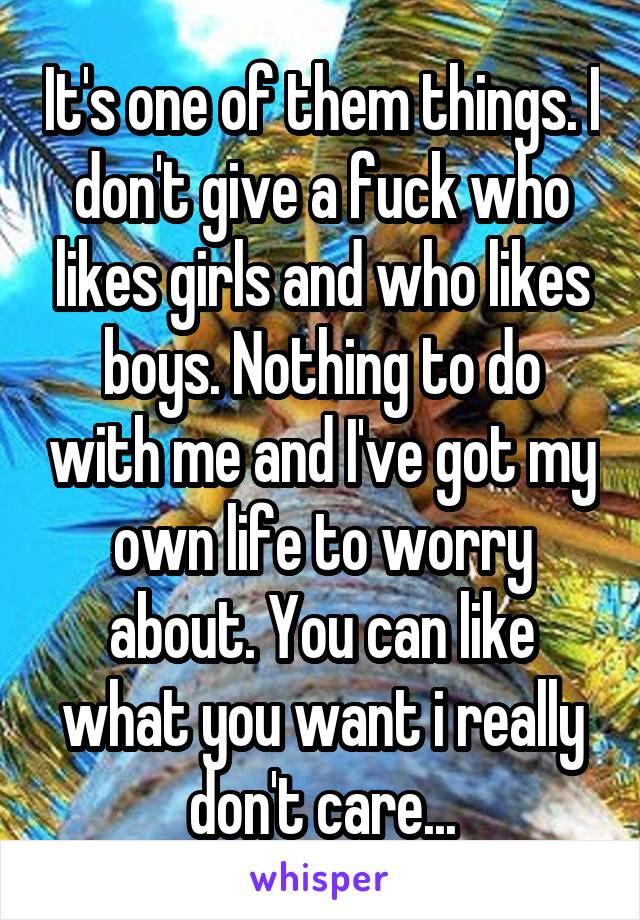 It's one of them things. I don't give a fuck who likes girls and who likes boys. Nothing to do with me and I've got my own life to worry about. You can like what you want i really don't care...