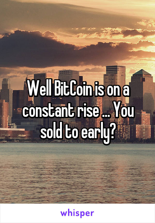 Well BitCoin is on a constant rise ... You sold to early?