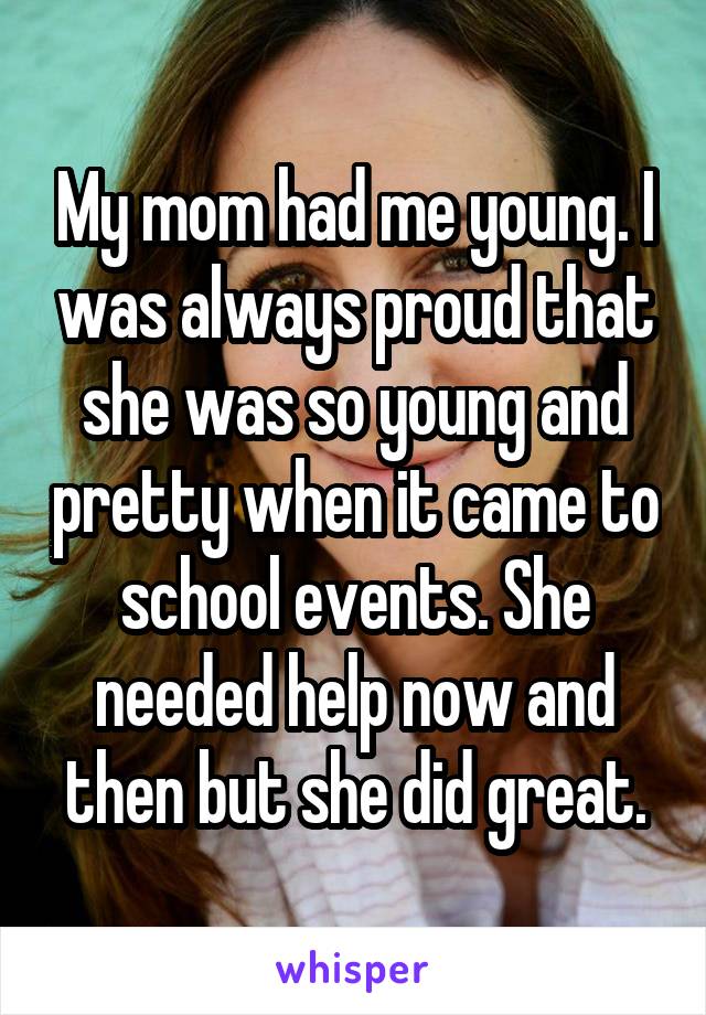 My mom had me young. I was always proud that she was so young and pretty when it came to school events. She needed help now and then but she did great.