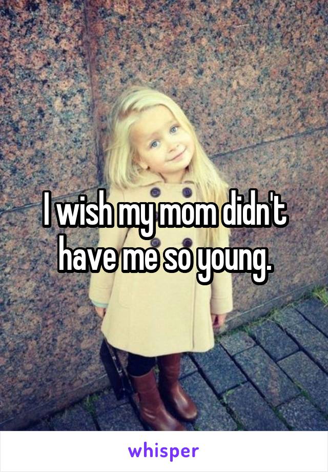 I wish my mom didn't have me so young.