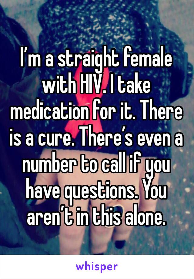 I’m a straight female with HIV. I take medication for it. There is a cure. There’s even a number to call if you have questions. You aren’t in this alone. 