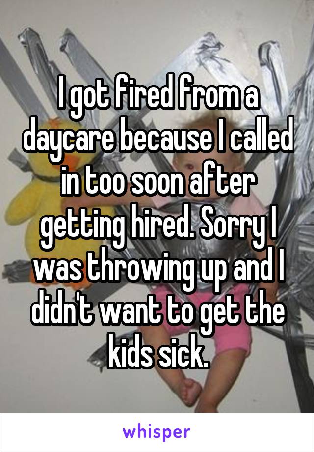 I got fired from a daycare because I called in too soon after getting hired. Sorry I was throwing up and I didn't want to get the kids sick.