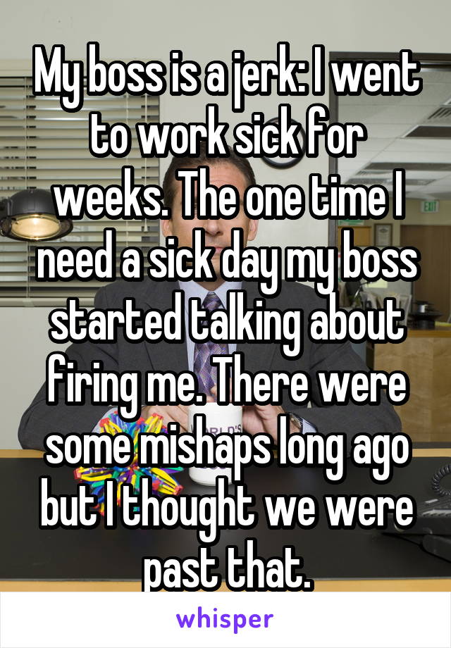 My boss is a jerk: I went to work sick for weeks. The one time I need a sick day my boss started talking about firing me. There were some mishaps long ago but I thought we were past that.