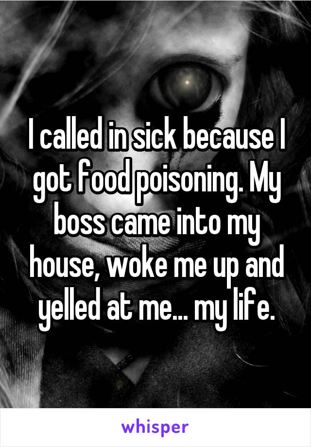 I called in sick because I got food poisoning. My boss came into my house, woke me up and yelled at me... my life.