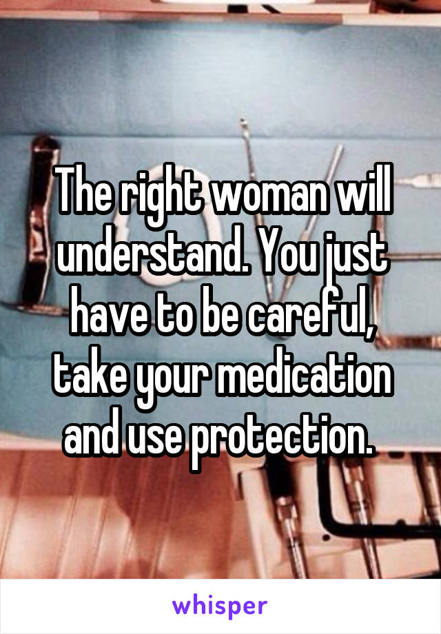 The right woman will understand. You just have to be careful, take your medication and use protection. 