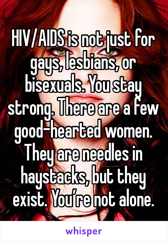 HIV/AIDS is not just for gays, lesbians, or bisexuals. You stay strong. There are a few good-hearted women. They are needles in haystacks, but they exist. You’re not alone.