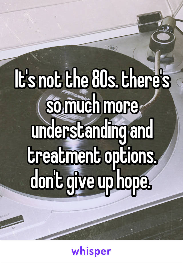 It's not the 80s. there's so much more understanding and treatment options. don't give up hope. 