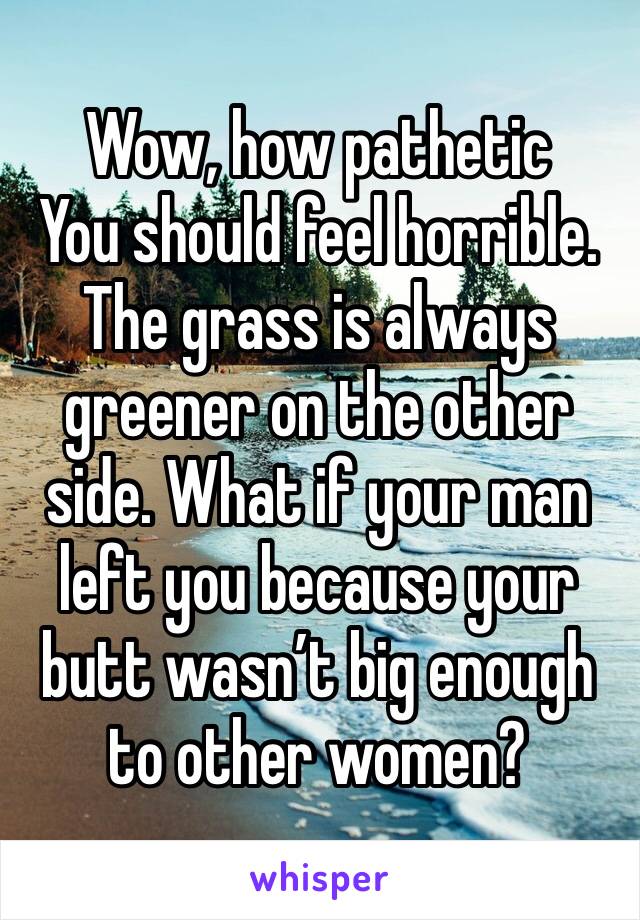 Wow, how pathetic 
You should feel horrible.
The grass is always greener on the other side. What if your man left you because your butt wasn’t big enough to other women?
