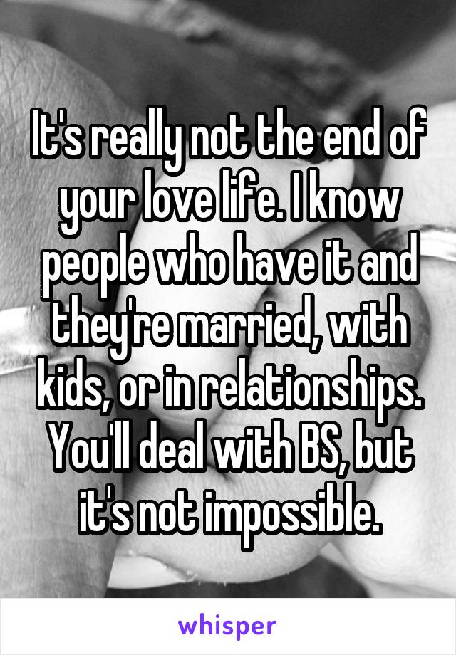 It's really not the end of your love life. I know people who have it and they're married, with kids, or in relationships. You'll deal with BS, but it's not impossible.