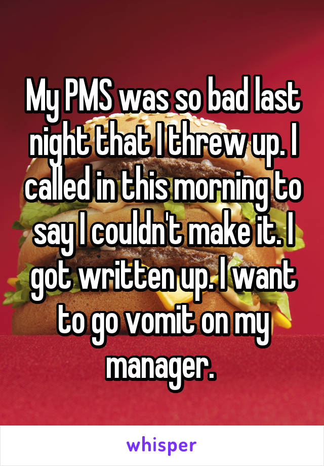 My PMS was so bad last night that I threw up. I called in this morning to say I couldn't make it. I got written up. I want to go vomit on my manager. 