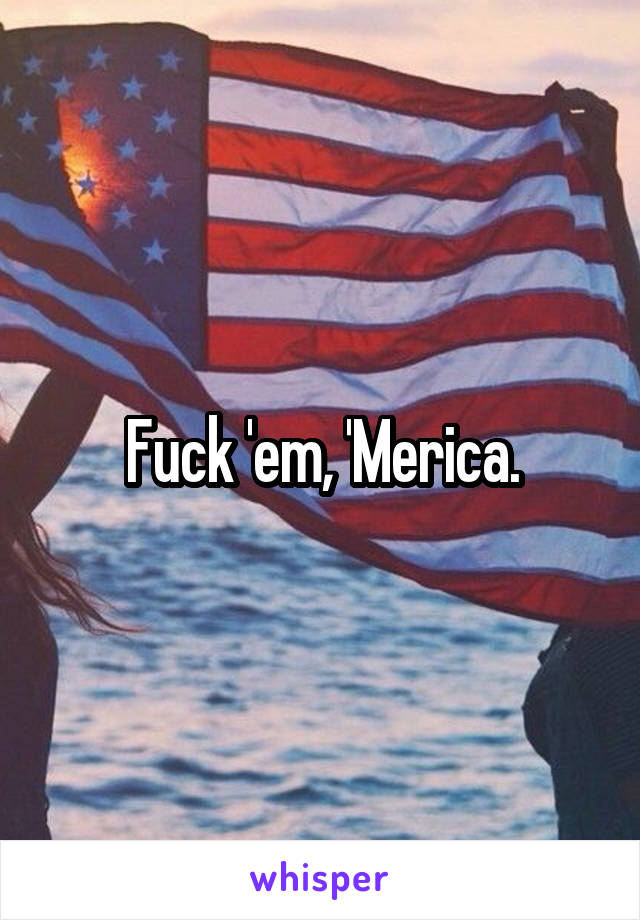 Fuck 'em, 'Merica.